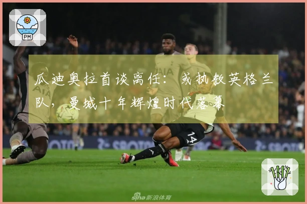 瓜迪奥拉首谈离任：或执教英格兰队，曼城十年辉煌时代落幕