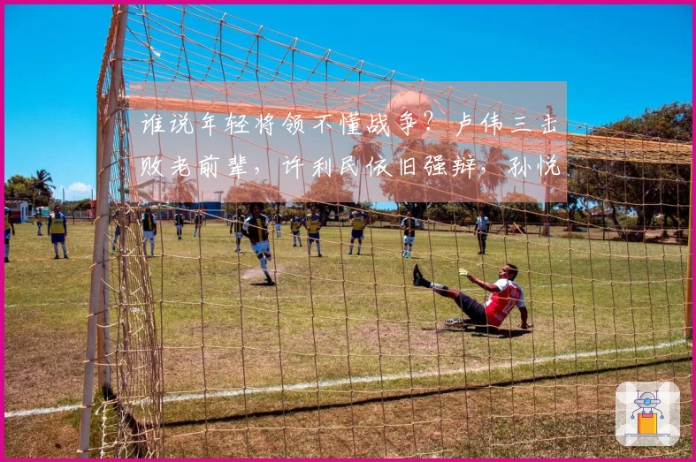 谁说年轻将领不懂战争？卢伟三击败老前辈，许利民依旧强辩，孙悦献计